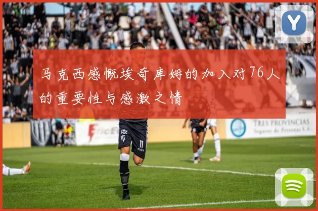 马克西感慨埃奇库姆的加入对76人的重要性与感激之情