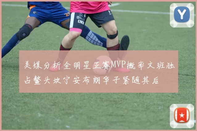 美媒分析全明星正赛MVP概率文班独占鳌头坎宁安布朗华子紧随其后