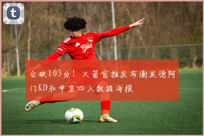 合砍103分！火箭官推发布谢泼德阿门KD和申京四人数据海报