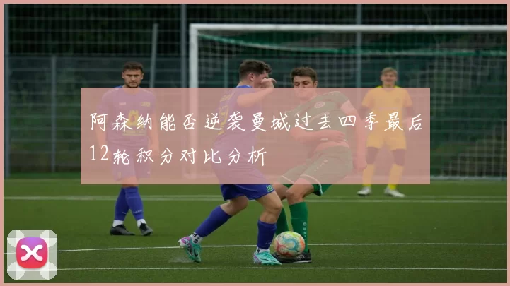 阿森纳能否逆袭曼城过去四季最后12轮积分对比分析