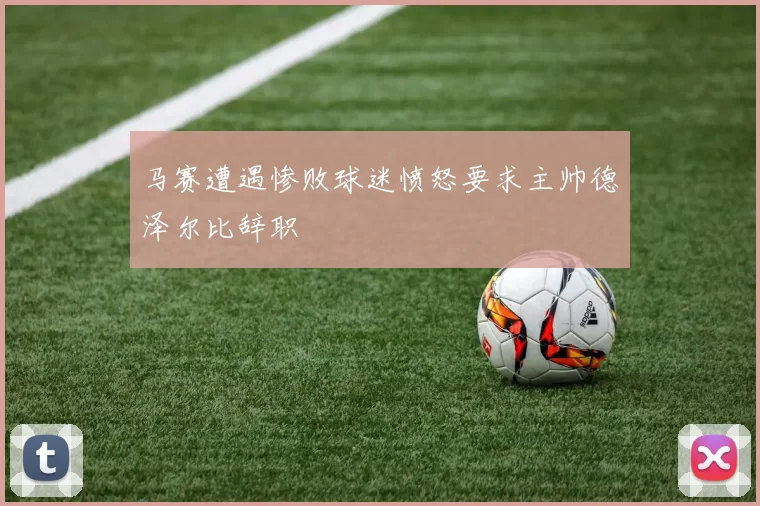 马赛遭遇惨败球迷愤怒要求主帅德泽尔比辞职