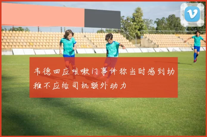韦德回应咳嗽门事件称当时感到幼稚不应给司机额外动力
