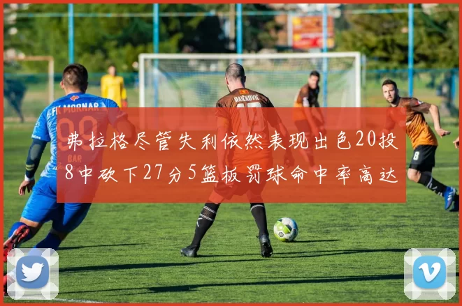 弗拉格尽管失利依然表现出色20投8中砍下27分5篮板罚球命中率高达786