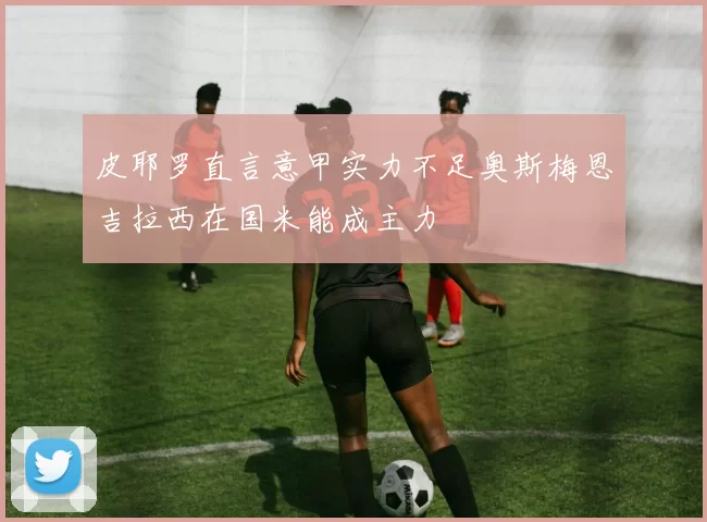 皮耶罗直言意甲实力不足奥斯梅恩吉拉西在国米能成主力