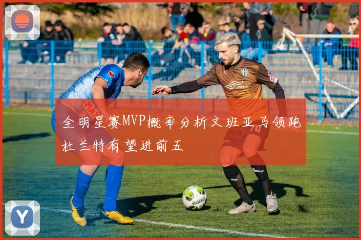 全明星赛MVP概率分析文班亚马领跑杜兰特有望进前五