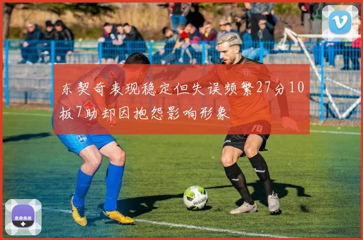 东契奇表现稳定但失误频繁27分10板7助却因抱怨影响形象