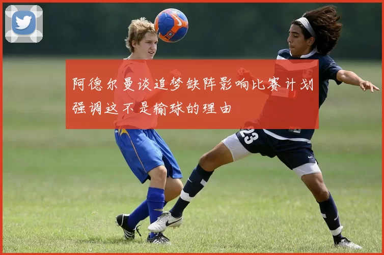 阿德尔曼谈追梦缺阵影响比赛计划强调这不是输球的理由