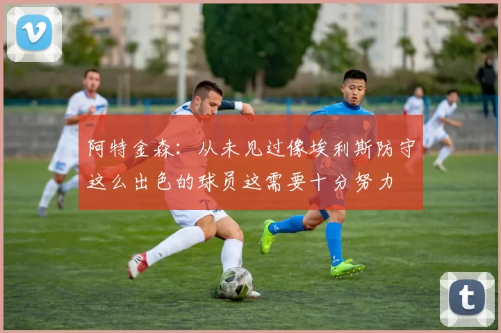 阿特金森：从未见过像埃利斯防守这么出色的球员这需要十分努力