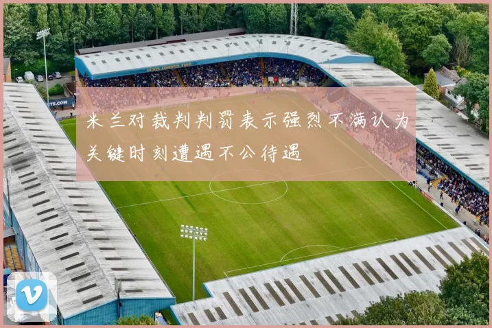 米兰对裁判判罚表示强烈不满认为关键时刻遭遇不公待遇