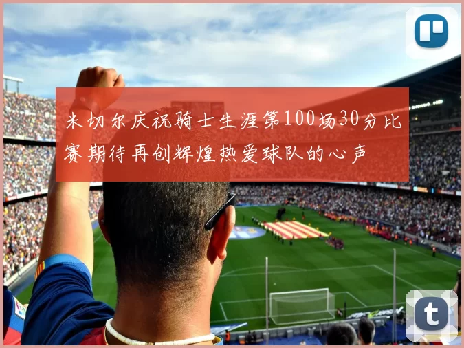 米切尔庆祝骑士生涯第100场30分比赛期待再创辉煌热爱球队的心声