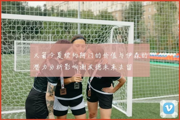 火箭今夏续约阿门的价值与伊森的潜力分析影响谢泼德未来去留