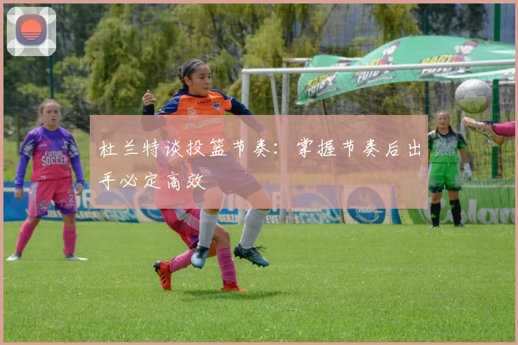 杜兰特谈投篮节奏：掌握节奏后出手必定高效