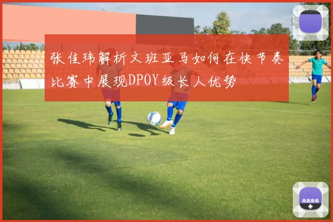 张佳玮解析文班亚马如何在快节奏比赛中展现DPOY级长人优势