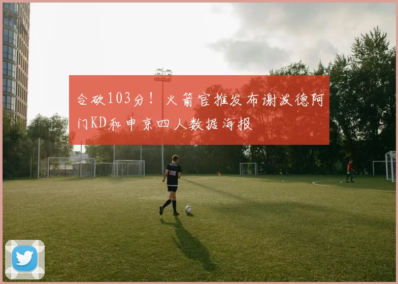 合砍103分！火箭官推发布谢泼德阿门KD和申京四人数据海报