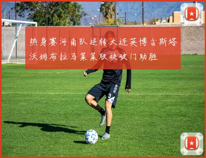 热身赛河南队逆转大连英博古斯塔沃姆布拉马莱莱联袂破门助胜