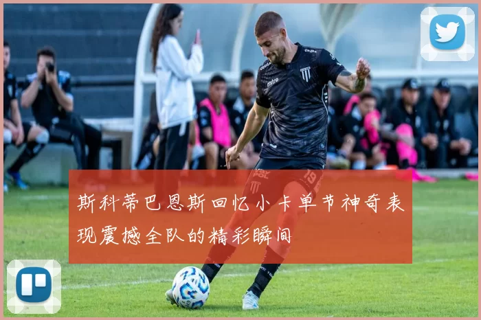 斯科蒂巴恩斯回忆小卡单节神奇表现震撼全队的精彩瞬间