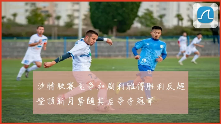 沙特联赛竞争加剧利雅得胜利反超登顶新月紧随其后争夺冠军