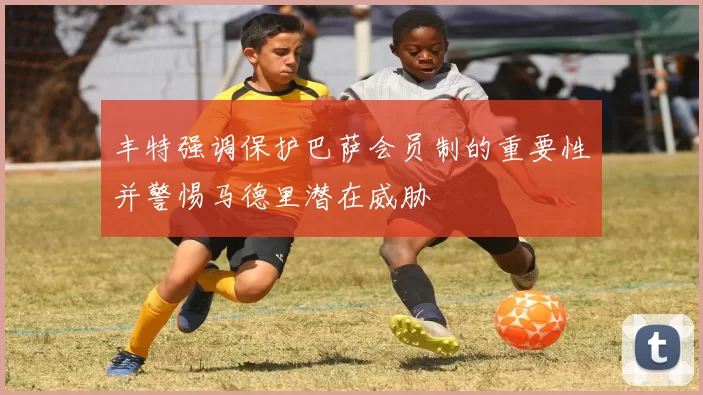 丰特强调保护巴萨会员制的重要性并警惕马德里潜在威胁