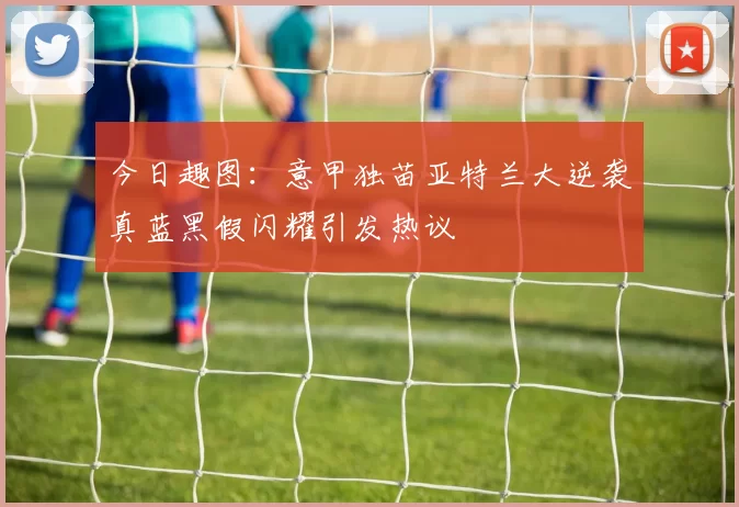 今日趣图：意甲独苗亚特兰大逆袭真蓝黑假闪耀引发热议