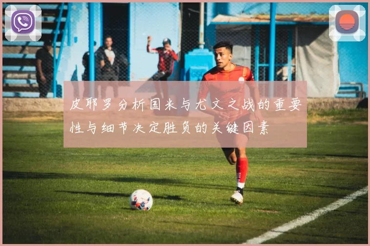 皮耶罗分析国米与尤文之战的重要性与细节决定胜负的关键因素