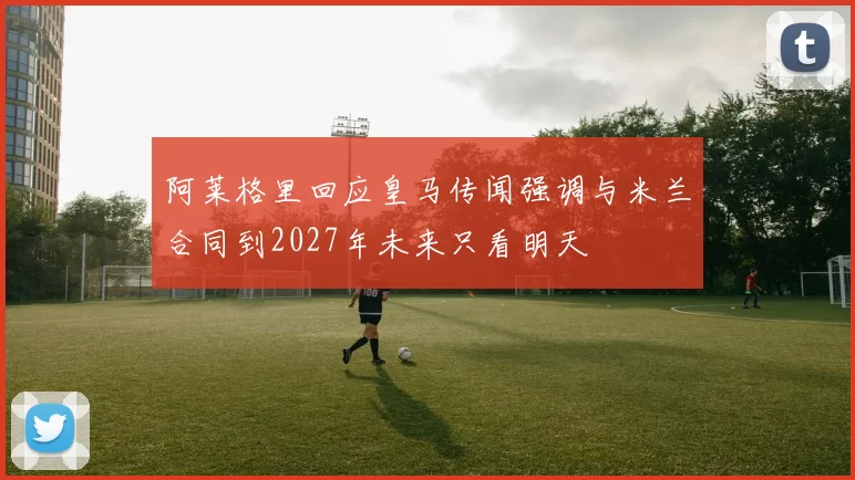 阿莱格里回应皇马传闻强调与米兰合同到2027年未来只看明天